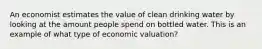 An economist estimates the value of clean drinking water by looking at the amount people spend on bottled water. This is an example of what type of economic valuation?