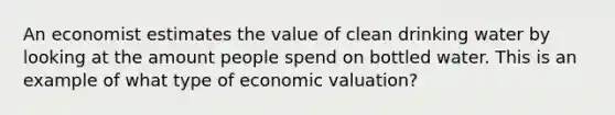 An economist estimates the value of clean drinking water by looking at the amount people spend on bottled water. This is an example of what type of economic valuation?