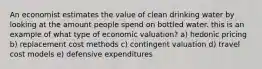 An economist estimates the value of clean drinking water by looking at the amount people spend on bottled water. this is an example of what type of economic valuation? a) hedonic pricing b) replacement cost methods c) contingent valuation d) travel cost models e) defensive expenditures