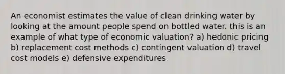 An economist estimates the value of clean drinking water by looking at the amount people spend on bottled water. this is an example of what type of economic valuation? a) hedonic pricing b) replacement cost methods c) contingent valuation d) travel cost models e) defensive expenditures