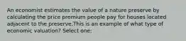 An economist estimates the value of a nature preserve by calculating the price premium people pay for houses located adjacent to the preserve.This is an example of what type of economic valuation? Select one: