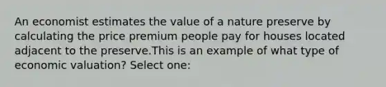 An economist estimates the value of a nature preserve by calculating the price premium people pay for houses located adjacent to the preserve.This is an example of what type of economic valuation? Select one: