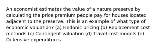 An economist estimates the value of a nature preserve by calculating the price premium people pay for houses located adjacent to the preserve. This is an example of what type of economic valuation? (a) Hedonic pricing (b) Replacement cost methods (c) Contingent valuation (d) Travel cost models (e) Defensive expenditures