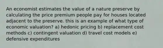 An economist estimates the value of a nature preserve by calculating the price premium people pay for houses located adjacent to the preserve. this is an example of what type of economic valuation? a) hedonic pricing b) replacement cost methods c) contingent valuation d) travel cost models e) defensive expenditures