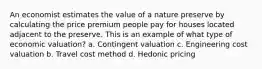 An economist estimates the value of a nature preserve by calculating the price premium people pay for houses located adjacent to the preserve. This is an example of what type of economic valuation? a. Contingent valuation c. Engineering cost valuation b. Travel cost method d. Hedonic pricing