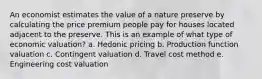 An economist estimates the value of a nature preserve by calculating the price premium people pay for houses located adjacent to the preserve. This is an example of what type of economic valuation? a. Hedonic pricing b. Production function valuation c. Contingent valuation d. Travel cost method e. Engineering cost valuation