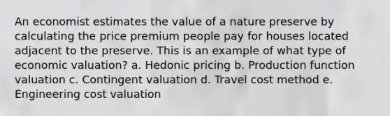 An economist estimates the value of a nature preserve by calculating the price premium people pay for houses located adjacent to the preserve. This is an example of what type of economic valuation? a. Hedonic pricing b. Production function valuation c. Contingent valuation d. Travel cost method e. Engineering cost valuation