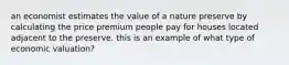 an economist estimates the value of a nature preserve by calculating the price premium people pay for houses located adjacent to the preserve. this is an example of what type of economic valuation?