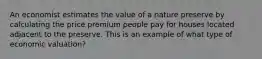 An economist estimates the value of a nature preserve by calculating the price premium people pay for houses located adjacent to the preserve. This is an example of what type of economic valuation?