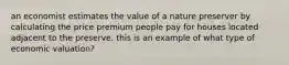 an economist estimates the value of a nature preserver by calculating the price premium people pay for houses located adjacent to the preserve. this is an example of what type of economic valuation?