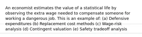 An economist estimates the value of a statistical life by observing the extra wage needed to compensate someone for working a dangerous job. This is an example of: (a) Defensive expenditures (b) Replacement cost methods (c) Wage-risk analysis (d) Contingent valuation (e) Safety tradeoff analysis