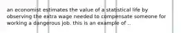 an economist estimates the value of a statistical life by observing the extra wage needed to compensate someone for working a dangerous job. this is an example of ..