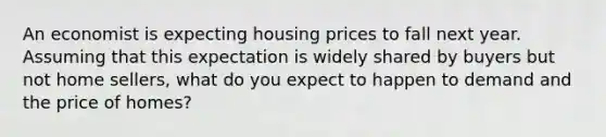 An economist is expecting housing prices to fall next year. Assuming that this expectation is widely shared by buyers but not home sellers, what do you expect to happen to demand and the price of homes?