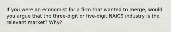 If you were an economist for a firm that wanted to merge, would you argue that the three-digit or five-digit NAICS industry is the relevant market? Why?