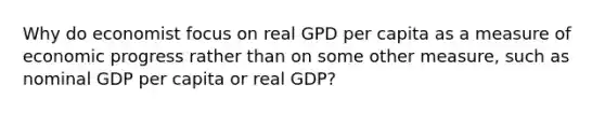 Why do economist focus on real GPD per capita as a measure of economic progress rather than on some other measure, such as nominal GDP per capita or real GDP?