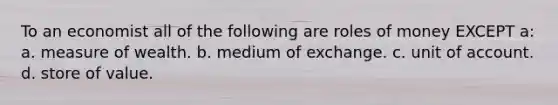 To an economist all of the following are roles of money EXCEPT a: a. measure of wealth. b. medium of exchange. c. unit of account. d. store of value.