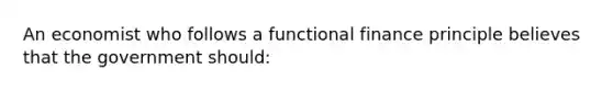 An economist who follows a functional finance principle believes that the government should: