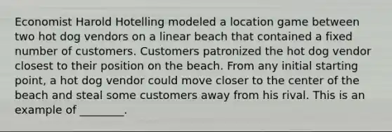 Economist Harold Hotelling modeled a location game between two hot dog vendors on a linear beach that contained a fixed number of customers. Customers patronized the hot dog vendor closest to their position on the beach. From any initial starting point, a hot dog vendor could move closer to the center of the beach and steal some customers away from his rival. This is an example of ________.