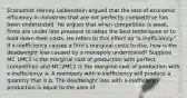 Economist Harvey Leibenstein argued that the loss of economic efficiency in industries that are not perfectly competitive has been understated. He argues that when competition is​ weak, firms are under less pressure to adopt the best techniques or to hold down their costs. He refers to this effect as​ "x-inefficiency." If​ x-inefficiency causes a​ firm's marginal costs to​ rise, how is the deadweight loss caused by a monopoly​ understated? Suppose MC 1MC1 is the marginal cost of production with perfect competition and MC 2MC2 is the marginal cost of production with​ x-inefficiency. a. A monopoly with​ x-inefficiency will produce a quantity that is b. The deadweight loss with​ x-inefficiency production is equal to the area of