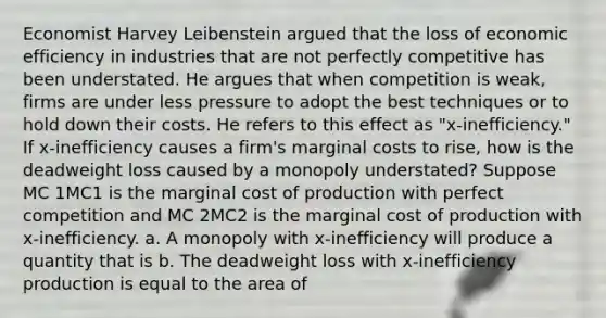 Economist Harvey Leibenstein argued that the loss of economic efficiency in industries that are not perfectly competitive has been understated. He argues that when competition is​ weak, firms are under less pressure to adopt the best techniques or to hold down their costs. He refers to this effect as​ "x-inefficiency." If​ x-inefficiency causes a​ firm's marginal costs to​ rise, how is the deadweight loss caused by a monopoly​ understated? Suppose MC 1MC1 is the marginal cost of production with perfect competition and MC 2MC2 is the marginal cost of production with​ x-inefficiency. a. A monopoly with​ x-inefficiency will produce a quantity that is b. The deadweight loss with​ x-inefficiency production is equal to the area of