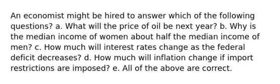 An economist might be hired to answer which of the following questions? a. What will the price of oil be next year? b. Why is the median income of women about half the median income of men? c. How much will interest rates change as the federal deficit decreases? d. How much will inflation change if import restrictions are imposed? e. All of the above are correct.