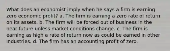 What does an economist imply when he says a firm is earning zero economic profit? a. The firm is earning a zero rate of return on its assets. b. The firm will be forced out of business in the near future unless market conditions change. c. The firm is earning as high a rate of return now as could be earned in other industries. d. The firm has an accounting profit of zero.