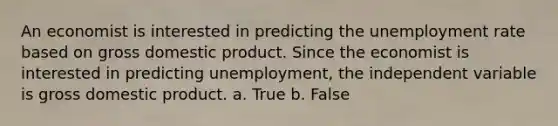 An economist is interested in predicting the unemployment rate based on gross domestic product. Since the economist is interested in predicting unemployment, the independent variable is gross domestic product. a. True b. False