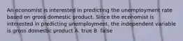 An economist is interested in predicting the unemployment rate based on gross domestic product. Since the economist is interested in predicting unemployment, the independent variable is gross domestic product A. true B. false