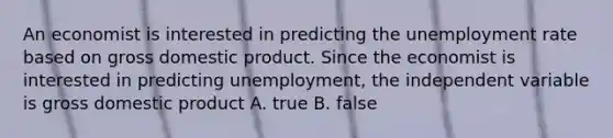 An economist is interested in predicting the unemployment rate based on gross domestic product. Since the economist is interested in predicting unemployment, the independent variable is gross domestic product A. true B. false