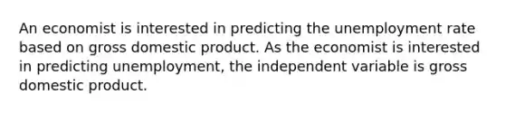 An economist is interested in predicting the unemployment rate based on gross domestic product. As the economist is interested in predicting unemployment, the independent variable is gross domestic product.