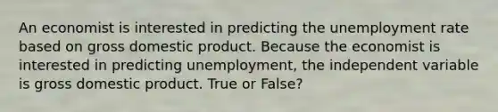 An economist is interested in predicting the unemployment rate based on gross domestic product. Because the economist is interested in predicting unemployment, the independent variable is gross domestic product. True or False?