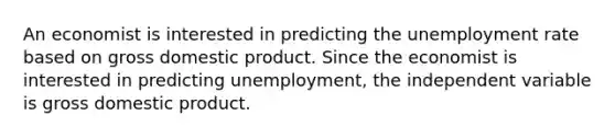 An economist is interested in predicting the unemployment rate based on gross domestic product. Since the economist is interested in predicting unemployment, the independent variable is gross domestic product.