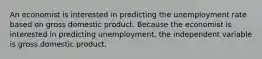 An economist is interested in predicting the unemployment rate based on gross domestic product. Because the economist is interested in predicting unemployment, the independent variable is gross domestic product.