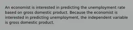 An economist is interested in predicting the unemployment rate based on gross domestic product. Because the economist is interested in predicting unemployment, the independent variable is gross domestic product.