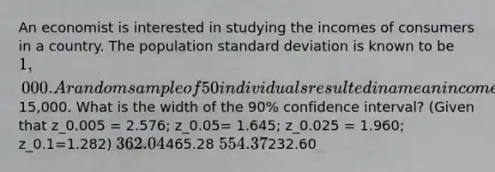 An economist is interested in studying the incomes of consumers in a country. The population standard deviation is known to be 1,000. A random sample of 50 individuals resulted in a mean income of15,000. What is the width of the 90% confidence interval? (Given that z_0.005 = 2.576; z_0.05= 1.645; z_0.025 = 1.960; z_0.1=1.282) 362.04465.28 554.37232.60