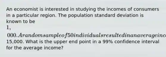 An economist is interested in studying the incomes of consumers in a particular region. The population <a href='https://www.questionai.com/knowledge/kqGUr1Cldy-standard-deviation' class='anchor-knowledge'>standard deviation</a> is known to be 1,000. A random sample of 50 individuals resulted in an average income of15,000. What is the upper end point in a 99% confidence interval for the average income?