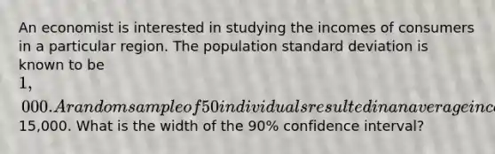 An economist is interested in studying the incomes of consumers in a particular region. The population <a href='https://www.questionai.com/knowledge/kqGUr1Cldy-standard-deviation' class='anchor-knowledge'>standard deviation</a> is known to be 1,000. A random sample of 50 individuals resulted in an average income of15,000. What is the width of the 90% confidence interval?