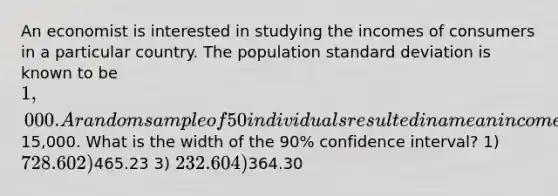 An economist is interested in studying the incomes of consumers in a particular country. The population standard deviation is known to be 1,000. A random sample of 50 individuals resulted in a mean income of15,000. What is the width of the 90% confidence interval? 1) 728.60 2)465.23 3) 232.60 4)364.30