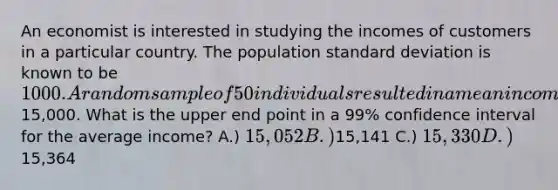 An economist is interested in studying the incomes of customers in a particular country. The population standard deviation is known to be 1000. A random sample of 50 individuals resulted in a mean income of15,000. What is the upper end point in a 99% confidence interval for the average income? A.) 15,052 B.)15,141 C.) 15,330 D.)15,364