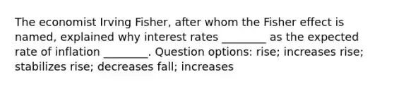 The economist Irving Fisher, after whom the Fisher effect is named, explained why interest rates ________ as the expected rate of inflation ________. Question options: rise; increases rise; stabilizes rise; decreases fall; increases