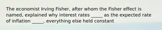 The economist Irving Fisher, after whom the Fisher effect is named, explained why interest rates _____ as the expected rate of inflation _____, everything else held constant