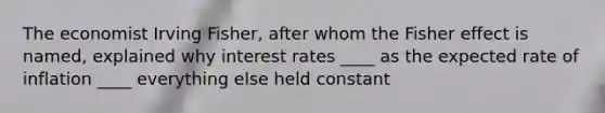 The economist Irving Fisher, after whom the Fisher effect is named, explained why interest rates ____ as the expected rate of inflation ____ everything else held constant