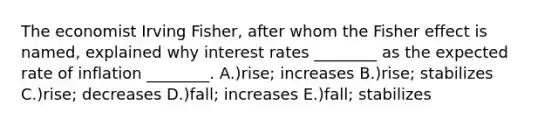 The economist Irving Fisher, after whom the Fisher effect is named, explained why interest rates ________ as the expected rate of inflation ________. A.)rise; increases B.)rise; stabilizes C.)rise; decreases D.)fall; increases E.)fall; stabilizes