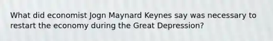 What did economist Jogn Maynard Keynes say was necessary to restart the economy during the Great Depression?