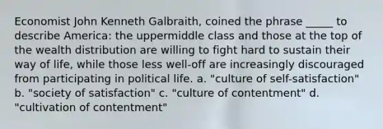 Economist John Kenneth Galbraith, coined the phrase _____ to describe America: the uppermiddle class and those at the top of the wealth distribution are willing to fight hard to sustain their way of life, while those less well-off are increasingly discouraged from participating in political life. a. "culture of self-satisfaction" b. "society of satisfaction" c. "culture of contentment" d. "cultivation of contentment"