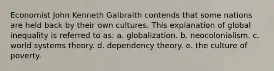 Economist John Kenneth Galbraith contends that some nations are held back by their own cultures. This explanation of global inequality is referred to as: a. globalization. b. neocolonialism. c. world systems theory. d. dependency theory. e. the culture of poverty.