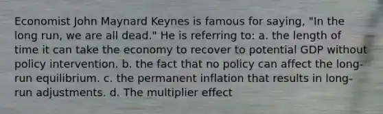 Economist John Maynard Keynes is famous for saying, "In the long run, we are all dead." He is referring to: a. the length of time it can take the economy to recover to potential GDP without policy intervention. b. the fact that no policy can affect the long-run equilibrium. c. the permanent inflation that results in long-run adjustments. d. The multiplier effect