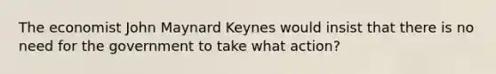 The economist John Maynard Keynes would insist that there is no need for the government to take what action?