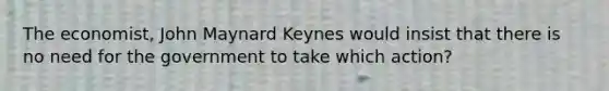 The economist, John Maynard Keynes would insist that there is no need for the government to take which action?