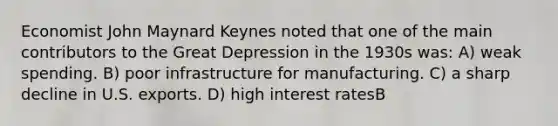 Economist John Maynard Keynes noted that one of the main contributors to the Great Depression in the 1930s was: A) weak spending. B) poor infrastructure for manufacturing. C) a sharp decline in U.S. exports. D) high interest ratesB